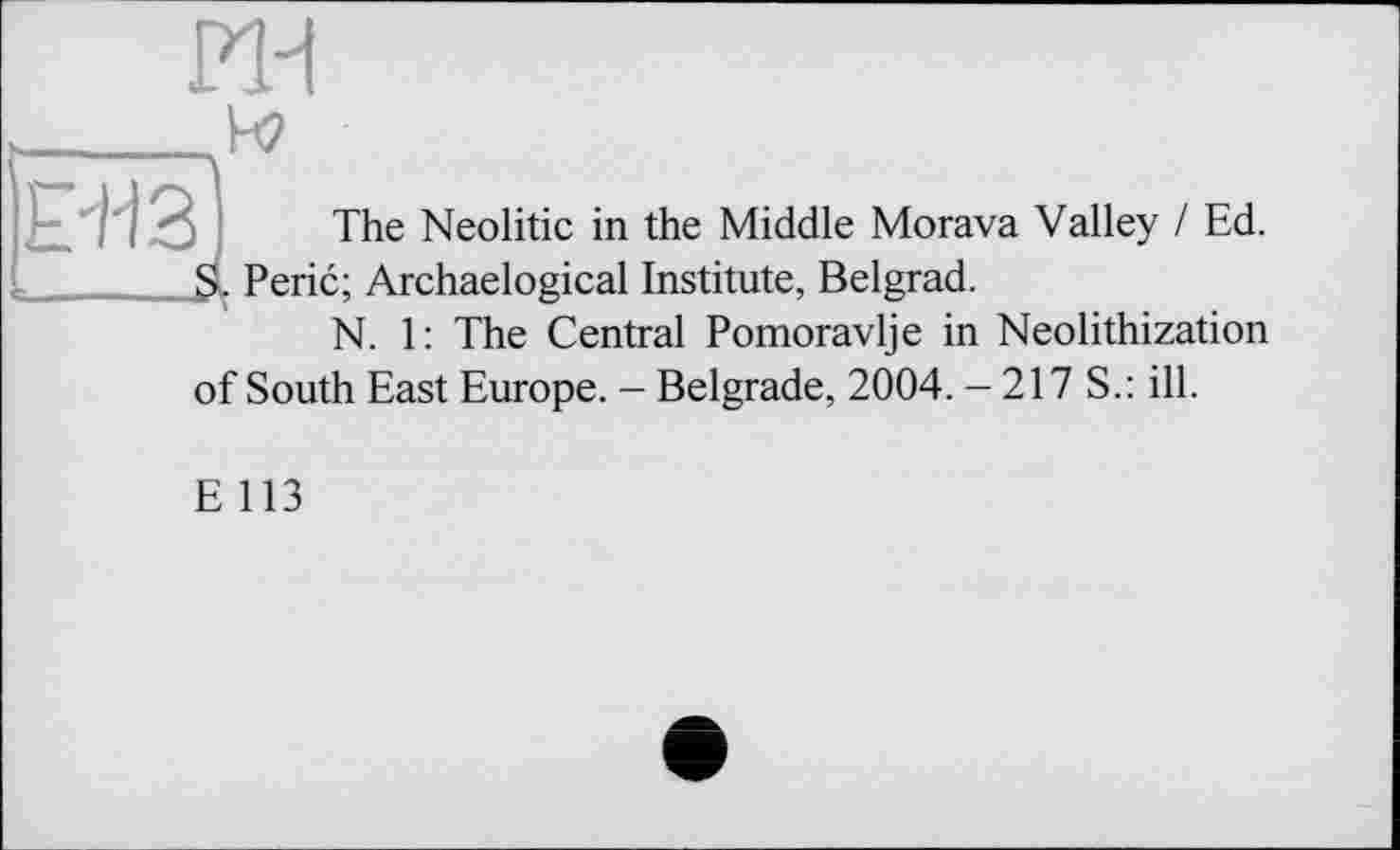 ﻿ин
CT3J ■—.4
The Neolitic in the Middle Morava Valley I Ed. Peric; Archaelogical Institute, Belgrad.
N. 1: The Central Pomoravlje in Neolithization
of South East Europe. - Belgrade, 2004. - 217 S.: ill.
E 113